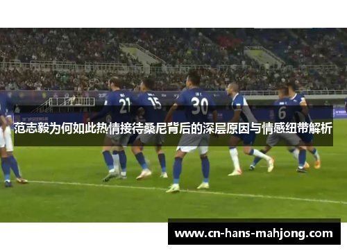 范志毅为何如此热情接待桑尼背后的深层原因与情感纽带解析 范志毅为何如此热情接待桑尼背后的深层原因与情感纽带解析