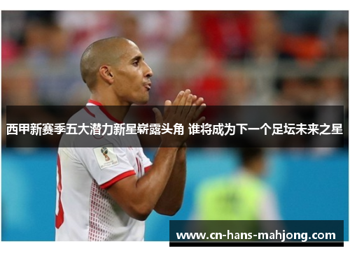 西甲新赛季五大潜力新星崭露头角 谁将成为下一个足坛未来之星