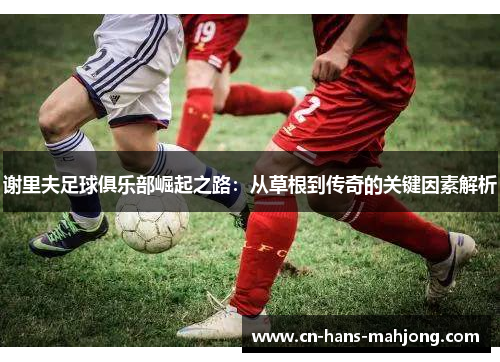 谢里夫足球俱乐部崛起之路：从草根到传奇的关键因素解析