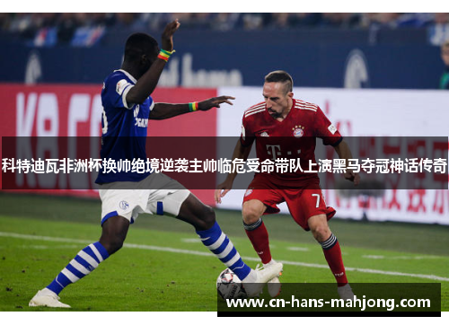 科特迪瓦非洲杯换帅绝境逆袭主帅临危受命带队上演黑马夺冠神话传奇